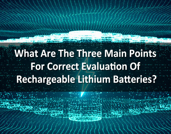 What Are The Three Main Points For Correct Evaluation Of Rechargeable Lithium Batteries